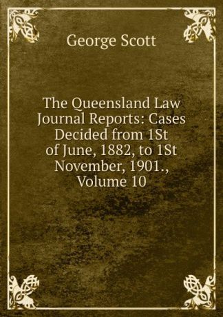 George Scott The Queensland Law Journal Reports: Cases Decided from 1St of June, 1882, to 1St November, 1901., Volume 10