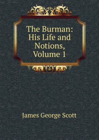 James George Scott The Burman: His Life and Notions, Volume 1