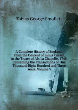 Smollett Tobias George A Complete History of England: From the Descent of Julius Caesar, to the Treaty of Aix La Chapelle, 1748. Containing the Transactions of One Thousand Eight Hundred and Three Years, Volume 5