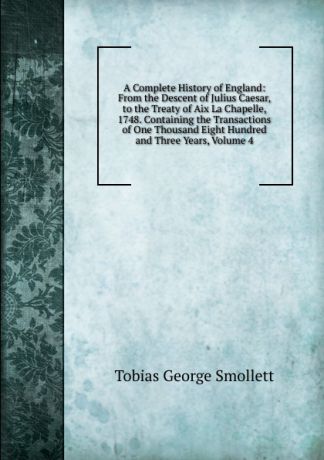 Smollett Tobias George A Complete History of England: From the Descent of Julius Caesar, to the Treaty of Aix La Chapelle, 1748. Containing the Transactions of One Thousand Eight Hundred and Three Years, Volume 4