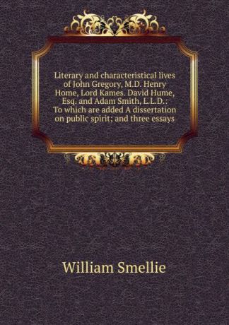 William Smellie Literary and characteristical lives of John Gregory, M.D. Henry Home, Lord Kames. David Hume, Esq. and Adam Smith, L.L.D.: To which are added A dissertation on public spirit; and three essays.