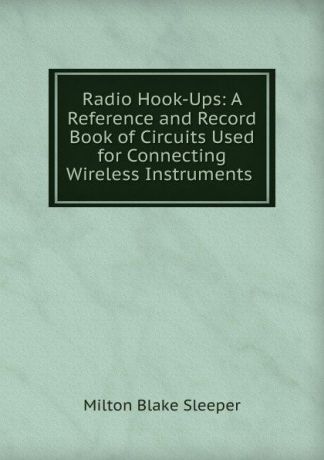 Milton Blake Sleeper Radio Hook-Ups: A Reference and Record Book of Circuits Used for Connecting Wireless Instruments .