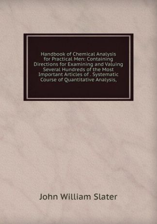 John William Slater Handbook of Chemical Analysis for Practical Men: Containing Directions for Examining and Valuing Several Hundreds of the Most Important Articles of . Systematic Course of Quantitative Analysis,