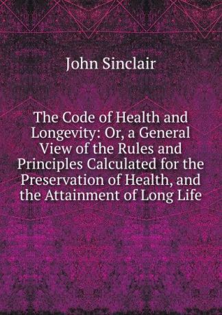 John Sinclair The Code of Health and Longevity: Or, a General View of the Rules and Principles Calculated for the Preservation of Health, and the Attainment of Long Life