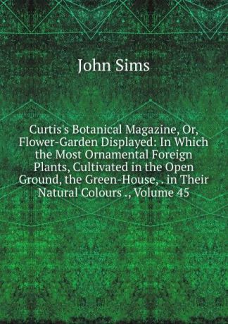 John Sims Curtis.s Botanical Magazine, Or, Flower-Garden Displayed: In Which the Most Ornamental Foreign Plants, Cultivated in the Open Ground, the Green-House, . in Their Natural Colours ., Volume 45