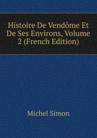 Michel Simon Histoire De Vendome Et De Ses Environs, Volume 2 (French Edition)