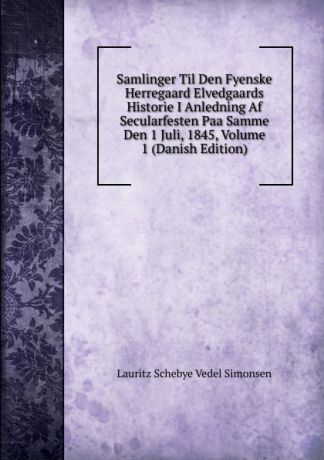 Lauritz Schebye Vedel Simonsen Samlinger Til Den Fyenske Herregaard Elvedgaards Historie I Anledning Af Secularfesten Paa Samme Den 1 Juli, 1845, Volume 1 (Danish Edition)