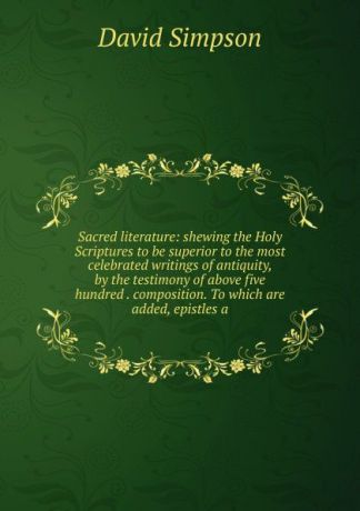 David Simpson Sacred literature: shewing the Holy Scriptures to be superior to the most celebrated writings of antiquity, by the testimony of above five hundred . composition. To which are added, epistles a