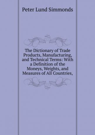 Peter Lund Simmonds The Dictionary of Trade Products, Manufacturing, and Technical Terms: With a Definition of the Moneys, Weights, and Measures of All Countries,