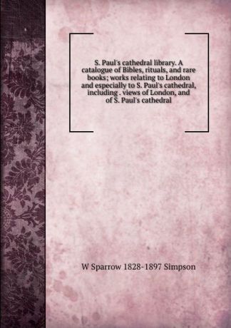 W Sparrow 1828-1897 Simpson S. Paul.s cathedral library. A catalogue of Bibles, rituals, and rare books; works relating to London and especially to S. Paul.s cathedral, including . views of London, and of S. Paul.s cathedral