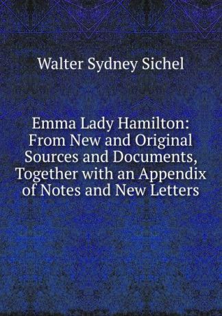Walter Sydney Sichel Emma Lady Hamilton: From New and Original Sources and Documents, Together with an Appendix of Notes and New Letters