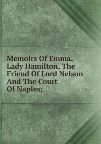 Memoirs Of Emma, Lady Hamilton, The Friend Of Lord Nelson And The Court Of Naples;