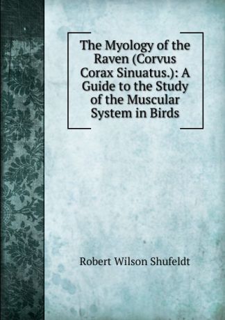 Robert Wilson Shufeldt The Myology of the Raven (Corvus Corax Sinuatus.): A Guide to the Study of the Muscular System in Birds