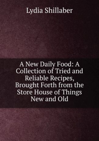 Lydia Shillaber A New Daily Food: A Collection of Tried and Reliable Recipes, Brought Forth from the Store House of Things New and Old