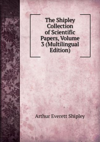 Arthur Everett Shipley The Shipley Collection of Scientific Papers, Volume 3 (Multilingual Edition)