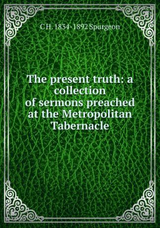 C H. 1834-1892 Spurgeon The present truth: a collection of sermons preached at the Metropolitan Tabernacle