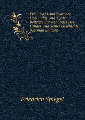 Friedrich Spiegel Eran, Das Land Zwischen Dem Indus Und Tigris: Beitrage Zur Kenntniss Des Landes Und Seiner Geschichte (German Edition)