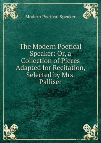 Modern Poetical Speaker The Modern Poetical Speaker: Or, a Collection of Pieces Adapted for Recitation, Selected by Mrs. Palliser
