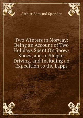 Arthur Edmund Spender Two Winters in Norway: Being an Account of Two Holidays Spent On Snow-Shoes, and in Sleigh-Driving, and Including an Expedition to the Lapps