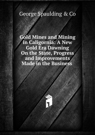 George Spaulding Gold Mines and Mining in Caligornia: A New Gold Era Dawning On the State, Progress and Improvements Made in the Business .