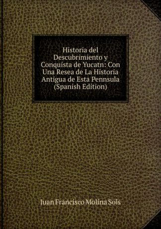 Juan Francisco Molina Sols Historia del Descubrimiento y Conquista de Yucatn: Con Una Resea de La Historia Antigua de Esta Pennsula (Spanish Edition)