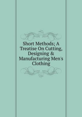 Short Methods; A Treatise On Cutting, Designing . Manufacturing Men.s Clothing