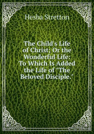 Hesba Stretton The Child.s Life of Christ; Or the Wonderful Life: To Which Is Added the Life of "The Beloved Disciple.".