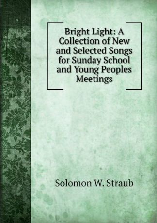 Solomon W. Straub Bright Light: A Collection of New and Selected Songs for Sunday School and Young Peoples Meetings