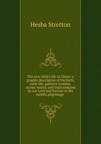 Hesba Stretton The new child.s life of Christ: a graphic description of the birth, early life, pathwys trodden, scenes visited, and trials endured by our Lord and Saviour in His earthly pilgrimage .