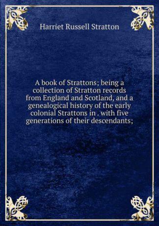 Harriet Russell Stratton A book of Strattons; being a collection of Stratton records from England and Scotland, and a genealogical history of the early colonial Strattons in . with five generations of their descendants;
