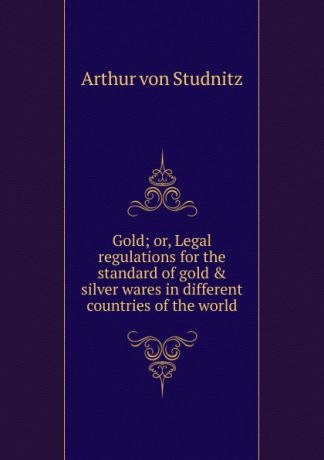 Arthur von Studnitz Gold; or, Legal regulations for the standard of gold . silver wares in different countries of the world