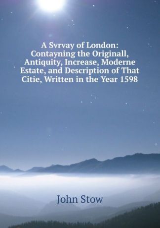 John Stow A Svrvay of London: Contayning the Originall, Antiquity, Increase, Moderne Estate, and Description of That Citie, Written in the Year 1598