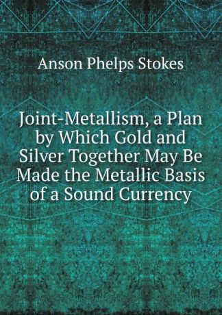 Anson Phelps Stokes Joint-Metallism, a Plan by Which Gold and Silver Together May Be Made the Metallic Basis of a Sound Currency