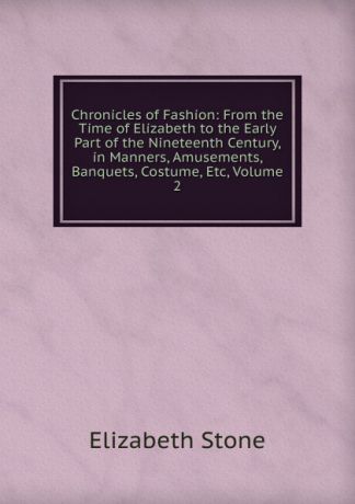 Elizabeth Stone Chronicles of Fashion: From the Time of Elizabeth to the Early Part of the Nineteenth Century, in Manners, Amusements, Banquets, Costume, Etc, Volume 2