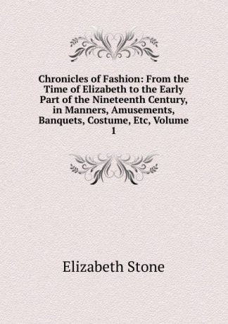 Elizabeth Stone Chronicles of Fashion: From the Time of Elizabeth to the Early Part of the Nineteenth Century, in Manners, Amusements, Banquets, Costume, Etc, Volume 1