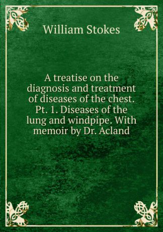 William Stokes A treatise on the diagnosis and treatment of diseases of the chest. Pt. 1. Diseases of the lung and windpipe. With memoir by Dr. Acland