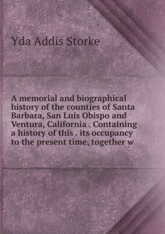 Yda Addis Storke A memorial and biographical history of the counties of Santa Barbara, San Luis Obispo and Ventura, California . Containing a history of this . its occupancy to the present time, together w