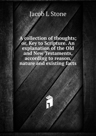 Jacob L Stone A collection of thoughts; or, Key to Scripture. An explanation of the Old and New Testaments, according to reason, nature and existing facts