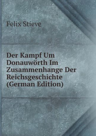 Felix Stieve Der Kampf Um Donauworth Im Zusammenhange Der Reichsgeschichte (German Edition)