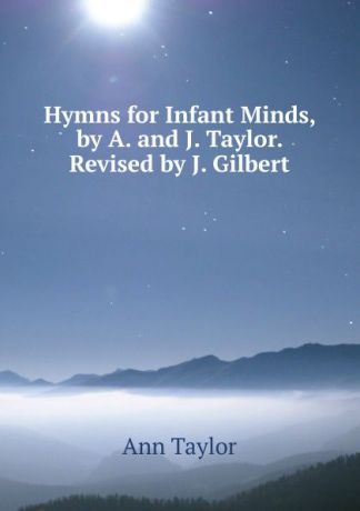 Ann Taylor Hymns for Infant Minds, by A. and J. Taylor. Revised by J. Gilbert
