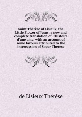 de Lisieux Thérèse Saint Therese of Lisieux, the Little Flower of Jesus: a new and complete translation of L.Histoire d.une ame, with an account of some favours attributed to the intercession of Soeur Therese