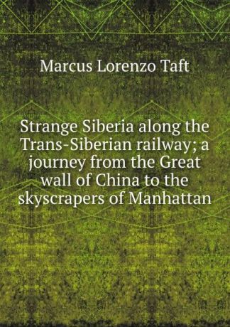 Marcus Lorenzo Taft Strange Siberia along the Trans-Siberian railway; a journey from the Great wall of China to the skyscrapers of Manhattan