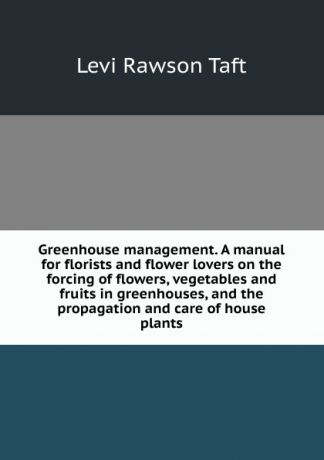 Levi Rawson Taft Greenhouse management. A manual for florists and flower lovers on the forcing of flowers, vegetables and fruits in greenhouses, and the propagation and care of house plants