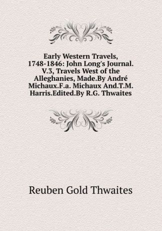 Reuben Gold Thwaites Early Western Travels, 1748-1846: John Long.s Journal.V.3, Travels West of the Alleghanies, Made.By Andre Michaux.F.a. Michaux And.T.M. Harris.Edited.By R.G. Thwaites