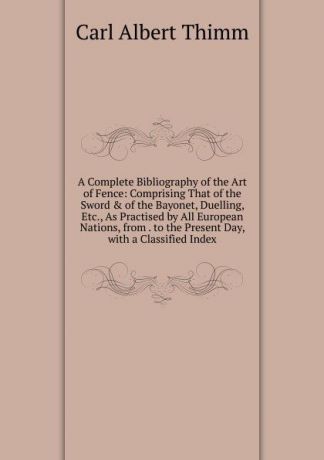 Carl Albert Thimm A Complete Bibliography of the Art of Fence: Comprising That of the Sword . of the Bayonet, Duelling, Etc., As Practised by All European Nations, from . to the Present Day, with a Classified Index