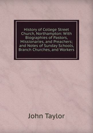 Taylor John History of College Street Church, Northampton: With Biographies of Pastors, Missionaries, and Preachers; and Notes of Sunday Schools, Branch Churches, and Workers