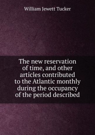 William Jewett Tucker The new reservation of time, and other articles contributed to the Atlantic monthly during the occupancy of the period described