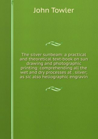 John Towler The silver sunbeam: a practical and theoretical text-book on sun drawing and photographic printing: comprehending all the wet and dry processes at . silver; as sic also heliographic engravin