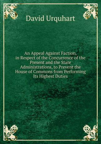 David Urquhart An Appeal Against Faction, in Respect of the Concurrence of the Present and the State Administrations, to Prevent the House of Commons from Performing Its Highest Duties