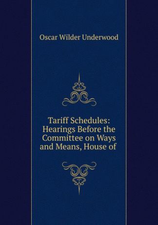 Oscar Wilder Underwood Tariff Schedules: Hearings Before the Committee on Ways and Means, House of .